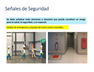Señales de Seguridad
Se debe señalizar todo elemento o situación que pueda constituir un riesgo
para la salud, la seguridad, y en especial:
Salidas de emergencia y Equipos de lucha contra incendios.
 