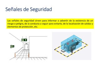 Señales de Seguridad
Las señales de seguridad sirven para informar o advertir de la existencia de un
riesgo o peligro, de la conducta a seguir para evitarlo, de la localización de salidas y
elementos de protección, etc.
 