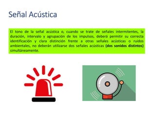 El tono de la señal acústica o, cuando se trate de señales intermitentes, la
duración, intervalo y agrupación de los impulsos, deberá permitir su correcta
identificación y clara distinción frente a otras señales acústicas o ruidos
ambientales, no deberán utilizarse dos señales acústicas (dos sonidos distintos)
simultáneamente.
Señal Acústica
 
