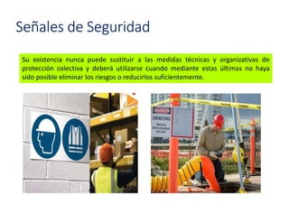 Señales de Seguridad
Su existencia nunca puede sustituir a las medidas técnicas y organizativas de
protección colectiva y deberá utilizarse cuando mediante estas últimas no haya
sido posible eliminar los riesgos o reducirlos suficientemente.
 