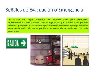 Señales de Evacuación o Emergencia
Las señales de mayor dimensión son recomendables para almacenes,
supermercados, centros comerciales y lugares de gran aﬂuencia de público.
Debido a que permite una lectura a gran distancia, cuando el mensaje tiene que
verse desde cada lado de un pasillo en el tramo de recorrido de la ruta de
evacuación.
 