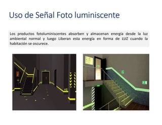 Uso de Señal Foto luminiscente
Los productos fotoluminiscentes absorben y almacenan energía desde la luz
ambiental normal y luego Liberan esta energía en forma de LUZ cuando la
habitación se oscurece.
 