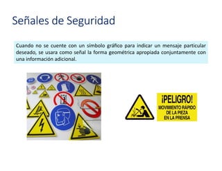 Señales de Seguridad
Cuando no se cuente con un símbolo gráﬁco para indicar un mensaje particular
deseado, se usara como señal la forma geométrica apropiada conjuntamente con
una información adicional.
 