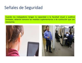 Señales de Seguridad
Cuando los trabajadores tengan la capacidad o la facultad visual o auditiva
limitadas, deberán tomarse las medidas suplementarias o de sustitución que san
necesarias.
 