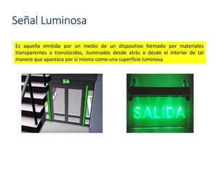 Señal Luminosa
Es aquella emitida por un medio de un dispositivo formado por materiales
transparentes o translúcidos, iluminados desde atrás o desde el interior de tal
manera que aparezca por sí misma como una superficie luminosa.
 