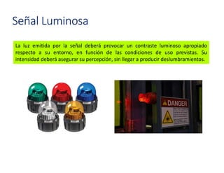 Señal Luminosa
La luz emitida por la señal deberá provocar un contraste luminoso apropiado
respecto a su entorno, en función de las condiciones de uso previstas. Su
intensidad deberá asegurar su percepción, sin llegar a producir deslumbramientos.
 