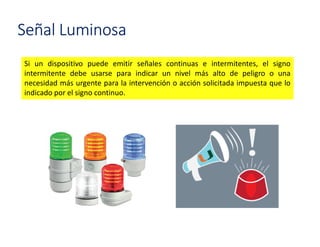 Si un dispositivo puede emitir señales continuas e intermitentes, el signo
intermitente debe usarse para indicar un nivel más alto de peligro o una
necesidad más urgente para la intervención o acción solicitada impuesta que lo
indicado por el signo continuo.
Señal Luminosa
 