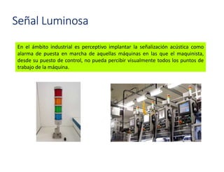 En el ámbito industrial es perceptivo implantar la señalización acústica como
alarma de puesta en marcha de aquellas máquinas en las que el maquinista,
desde su puesto de control, no pueda percibir visualmente todos los puntos de
trabajo de la máquina.
Señal Luminosa
 