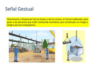 Movimiento o Disposición de los brazos o de las manos, en forma codificada, para
guiar a las personas que estén realizando maniobras que constituyan un riesgo o
peligro para los trabajadores.
Señal Gestual
 
