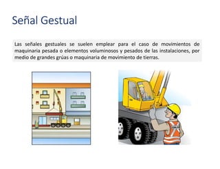 Las señales gestuales se suelen emplear para el caso de movimientos de
maquinaria pesada o elementos voluminosos y pesados de las instalaciones, por
medio de grandes grúas o maquinaria de movimiento de tierras.
Señal Gestual
 
