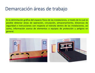 Demarcación áreas de trabajo
Es la delimitación gráfica del espacio físico de las instalaciones, a través de la cual es
posible detectar áreas de operación, circulación, almacenamiento, distancias de
seguridad e instrucciones con respecto al tránsito dentro de las instalaciones, así
como, información acerca de elementos o equipos de protección y peligros en
general.
 
