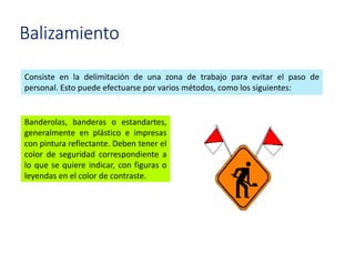 Balizamiento
Consiste en la delimitación de una zona de trabajo para evitar el paso de
personal. Esto puede efectuarse por varios métodos, como los siguientes:
Banderolas, banderas o estandartes,
generalmente en plástico e impresas
con pintura reflectante. Deben tener el
color de seguridad correspondiente a
lo que se quiere indicar, con figuras o
leyendas en el color de contraste.
 