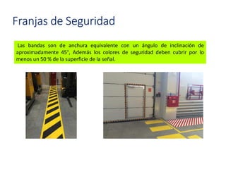Franjas de Seguridad
Las bandas son de anchura equivalente con un ángulo de inclinación de
aproximadamente 45°, Además los colores de seguridad deben cubrir por lo
menos un 50 % de la superficie de la señal.
 