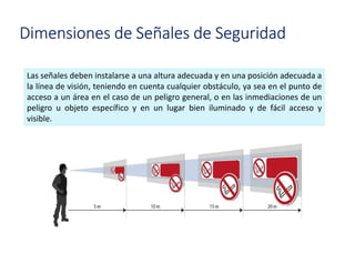 Dimensiones de Señales de Seguridad
Las señales deben instalarse a una altura adecuada y en una posición adecuada a
la línea de visión, teniendo en cuenta cualquier obstáculo, ya sea en el punto de
acceso a un área en el caso de un peligro general, o en las inmediaciones de un
peligro u objeto específico y en un lugar bien iluminado y de fácil acceso y
visible.
 