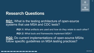 2022-08-29
Research Questions
RQ1: What is the testing architecture of open-source
systems that use MSA and CDC tests?
RQ1.1: What artifacts are used and how do they relate to each other?
RQ1.2: What tools and frameworks implement MSA?
RQ2: Do current implementations of open-source MSAs
follow specific guidelines on MSA testing practices?
19
 