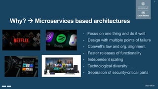 2022-08-29
Why? à Microservices based architectures
7
- Focus on one thing and do it well
- Design with multiple points of failure
- Conwell’s law and org. alignment
- Faster releases of functionality
- Independent scaling
- Technological diversity
- Separation of security-critical parts
 