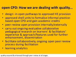 open CPD: How we are dealing with quality...
• design -in open pathways to approved HE provision
• approved shell units to formalise informal practice-
based open CPD and gain academic credits
• peer review open provision internally/externally
• carry out ongoing evaluative collaborative
pedagogical research on learners’ & facilitators’
experience & approach/features used for further
enhancement, dissemination
• facilitate collaboratively, ongoing open peer review
process during facilitation
• learning analytics
quality assured & enhanced through peer review at all stages
 