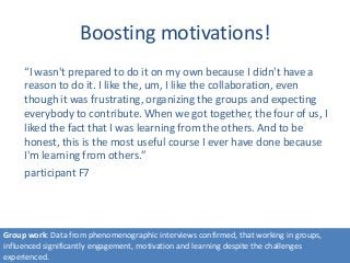 Boosting motivations!
“I wasn't prepared to do it on my own because I didn't have a
reason to do it. I like the, um, I like the collaboration, even
though it was frustrating, organizing the groups and expecting
everybody to contribute. When we got together, the four of us, I
liked the fact that I was learning from the others. And to be
honest, this is the most useful course I ever have done because
I'm learning from others.”
participant F7
Group work: Data from phenomenographic interviews confirmed, that working in groups,
influenced significantly engagement, motivation and learning despite the challenges
experienced.
 