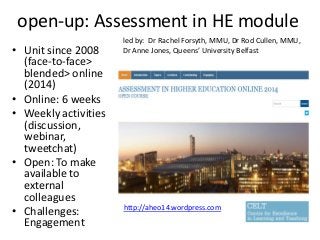 open-up: Assessment in HE module
• Unit since 2008
(face-to-face>
blended> online
(2014)
• Online: 6 weeks
• Weekly activities
(discussion,
webinar,
tweetchat)
• Open: To make
available to
external
colleagues
• Challenges:
Engagement
led by: Dr Rachel Forsyth, MMU, Dr Rod Cullen, MMU,
Dr Anne Jones, Queens’ University Belfast
http://aheo14.wordpress.com
 