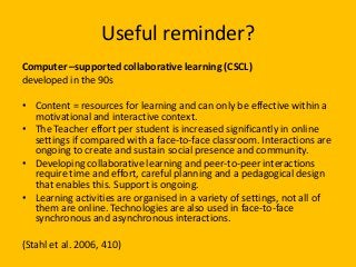 Useful reminder?
Computer –supported collaborative learning (CSCL)
developed in the 90s
• Content = resources for learning and can only be effective within a
motivational and interactive context.
• The Teacher effort per student is increased significantly in online
settings if compared with a face-to-face classroom. Interactions are
ongoing to create and sustain social presence and community.
• Developing collaborative learning and peer-to-peer interactions
require time and effort, careful planning and a pedagogical design
that enables this. Support is ongoing.
• Learning activities are organised in a variety of settings, not all of
them are online. Technologies are also used in face-to-face
synchronous and asynchronous interactions.
(Stahl et al. 2006, 410)
 