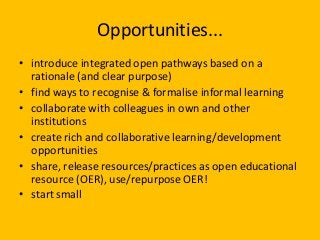 Opportunities...
• introduce integrated open pathways based on a
rationale (and clear purpose)
• find ways to recognise & formalise informal learning
• collaborate with colleagues in own and other
institutions
• create rich and collaborative learning/development
opportunities
• share, release resources/practices as open educational
resource (OER), use/repurpose OER!
• start small
 