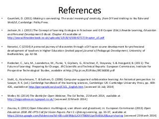 References
• Gauntlett, D. (2011) Making is connecting. The social meaning of creativity, from DIY and knitting to YouTube and
Web2.0, Cambridge: Polity Press.
• Jackson, N. J. (2013) The Concept of Learning Ecologies in N Jackson and G B Cooper (Eds) Lifewide Learning, Education
and Personal Development E-Book. Chapter A5 available at
http://www.lifewideebook.co.uk/uploads/1/0/8/4/10842717/chapter_a5.pdf [accessed 9 February 2014]
• Nerantzi, C (i2014) A personal journey of discoveries through a DIY open course development for professional
development of teachers in Higher Education (invited paper),Journal of Pedagogic Development, University of
Bedfordshire, pp. 42-58.
• Redecker, C., Leis, M., Leendertse, M., Punie, Y., Gijsbers, G., Kirschner, P., Stoyanov, S. & Hoogveld, B. (2011): The
Future of Learning: Preparing for Change, JRC Scientific and Technical Reports: European Commission, Institute for
Prospective Technological Studies, available at http://ftp.jrc.es/EURdoc/JRC66836.pdf
• Stahl, G., Koschmann, T. & Suthers, D. (2006) Computer-supported collaborative learning: An historical perspective. In:
Sawyer, R. K. (ed.) Cambridge handbook of the learning sciences, Cambridge: UK: Cambridge University Press, pp. 409-
426, available at http://gerrystahl.net/cscl/CSCL_English.htm [accessed 16 July 2014]
• Weller, M. (2014) The Battle for Open Webinar, The Ed Techie, 21 March 2014, available at
http://nogoodreason.typepad.co.uk/ [accessed 22 March 2014]
• Zourou, K. (2013) Open Education: multilingual, user driven and glocalised, in: European Commission (2013) Open
Education 2030 JRC-IPTS Call for Vision Papers. Part 1: Lifelong Learning, pp. 33-37, available at
https://drive.google.com/folderview?id=0B-cuW9MpLUC4YTB6MUpnTktBbU0&usp=sharing [accessed 23 March 2014]
 