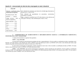 Quadro 8 - remuneração da mão-de-obra empregada no setor industrial
FPAS 507
Alíquotas - contribuição sobre a
remuneração de segurados:
Previdência Social:. 20%
GILRAT:.......... variável
Código terceiros:... 0079 ou
4163 (se cooperativa)
Salário-educação:.. 2,5%
Incra:...................... 0,2%
Senai:......................1,0%
Sesi:........................1,5%
Sebrae:..................0,60%
Total Terceiros: .... 5,8%
Setor industrial da cooperativa que desenvolva atividade não relacionada no
Decreto-Lei nº 1.146, de 1970.
Setor industrial das agroindústrias de piscicultura, carcinicultura,
suinocultura e avicultura.
Nota: a cooperativa contribuirá com 2,5% (dois inteiros e cinco décimos por
cento) para o Sescoop, e não contribuirá para o Senai e o Sesi.
V - AGROINDÚSTRIAS DE FLORESTAMENTO E REFLORESTAMENTO SUJEITAS À CONTRIBUIÇÃO SUBSTITUTIVA
INSTITUÍDA PELA LEI Nº 10.256, DE 2001.
A empresa deverá declarar os seguintes fatos geradores:
GFIP 1 - código FPAS 604:
a) receita bruta oriunda da comercialização da produção (de todo o empreendimento), a fim de recolher as contribuições devidas à seguridade social,
Patronal: 2,5% (dois inteiros e cinco décimos por cento) e GILRAT: 0,1% (um décimo por cento) e ao SENAR: 0,25% (vinte e cinco décimos por cento), cujas
alíquotas são geradas automaticamente pelo sistema, de acordo com o FPAS 744; e
b) valor total da remuneração de empregados e demais segurados do setor rural, a fim de recolher as contribuições devidas ao FNDE: 2,5% (dois
inteiros e cinco décimos por cento) e ao INCRA: 0,2% (dois décimos por cento).
GFIP 2 - código FPAS 833: valor total da remuneração de empregados e demais segurados do setor industrial, a fim de recolher as contribuições
devidas ao FNDE: 2,5% (dois inteiros e cinco décimos por cento), INCRA: 0,2% (dois décimos por cento), SENAI: 1,0% (um por cento), SESI: 1,5% (um inteiro e
cinco décimos por cento) e SEBRAE: 0,6% (seis décimos por cento).
 