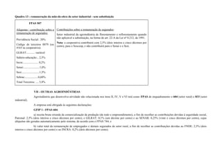 Quadro 13 - remuneração da mão-de-obra do setor industrial - sem substituição
FPAS 507
Alíquotas - contribuição sobre a
remuneração de segurados:
Previdência Social:. 20%
Código de terceiros 0079 (ou
4163 se cooperativa).
GLRAT:........... variável
Salário-educação:.. 2,5%
Incra:..................... 0,2%
Senai:......................1,0%
Sesi:........................1,5%
Sebrae:..................0,60%
Total Terceiros: .... 5,8%
Contribuições sobre a remuneração de segurados:
Setor industrial da agroindústria de florestamento e reflorestamento quando
não aplicável a substituição, na forma do art. 22-A da Lei nº 8.212, de 1991.
Nota: a cooperativa contribuirá com 2,5% (dois inteiros e cinco décimos por
cento), para o Sescoop, e não contribuirá para o Senai e o Sesi.
VII - OUTRAS AGROINDÚSTRIAS
Agroindústria que desenvolva atividade não relacionada nos itens II, IV, V e VI terá como FPAS de enquadramento o 604 (setor rural) e 833 (setor
industrial).
A empresa está obrigada às seguintes declarações:
GFIP 1 - FPAS 604:
a) receita bruta oriunda da comercialização da produção (de todo o empreendimento), a fim de recolher as contribuições devidas à seguridade social,
Patronal: 2,5% (dois inteiros e cinco décimos por cento), e GILRAT: 0,1% (um décimo por cento) e ao SENAR: 0,25% (vinte e cinco décimos por cento), cujas
alíquotas são geradas automaticamente pelo sistema, de acordo com o FPAS 744; e
b) valor total da remuneração de empregados e demais segurados do setor rural, a fim de recolher as contribuições devidas ao FNDE: 2,5% (dois
inteiros e cinco décimos por cento) e ao INCRA: 0,2% (dois décimos por cento).
 