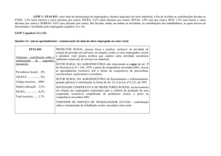 GFIP 2 - FPAS 833: valor total da remuneração de empregados e demais segurados do setor industrial, a fim de recolher as contribuições devidas ao
FNDE: 2,5% (dois inteiros e cinco décimos por cento), INCRA: 0,2% (dois décimos por cento), SENAI: 1,0% (um por cento), SESI: 1,5% (um inteiro e cinco
décimos por cento) e SEBRAE: 0,6% (seis décimos por cento). São devidas, ainda, em ambas as atividades, as contribuições dos trabalhadores, as quais devem ser
descontadas e recolhidas pelo empregador (quadros 14 e 16).
GFIP 1 (quadros 14 e 15):
Quadro 14 - outras agroindústrias - remuneração da mão-de-obra empregada no setor rural
FPAS 604
Alíquotas - contribuição sobre a
remuneração de segurados
(terceiros):
Previdência Social:. ..0%
GILRAT:.................. 0%
Código terceiros:... 0003
Salário-educação: . 2,5%
INCRA:................. 0,2%
Total terceiros:...... 2,7%
PRODUTOR RURAL, pessoa física e jurídica, inclusive na atividade de
criação de pescado em cativeiro, em relação a todos os seus empregados, exceto
o produtor rural pessoa jurídica que explore outra atividade econômica
autônoma comercial, de serviços ou industrial.
SETOR RURAL DA AGROINDÚSTRIA não relacionada no caput do art. 2º
do Decreto-Lei nº 1.146, 1970, a partir da competência novembro/2001, exceto
as agroindústrias (inclusive sob a forma de cooperativa) de piscicultura,
carcinicultura, suinocultura e avicultura.
SETOR RURAL DA AGROINDÚSTRIA de florestamento e reflorestamento,
quando aplicável à substituição na forma do art. 22-A da Lei nº 8.212, de 1991.
SOCIEDADE COOPERATIVA DE PRODUTORES RURAIS, exclusivamente
em relação aos empregados contratados para a colheita da produção de seus
cooperados (consórcio simplificado de produtores rurais), a partir da
competência novembro/2001.
TOMADOR DE SERVIÇO DE TRABALHADOR AVULSO - contribuição
sobre a remuneração de trabalhador avulso vinculado à área rural.
 