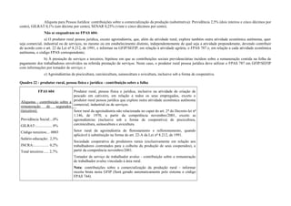 Alíquota para Pessoa Jurídica: contribuições sobre a comercialização da produção (substitutiva): Previdência 2,5% (dois inteiros e cinco décimos por
cento), GILRAT 0,1% (um décimo por cento), SENAR 0,25% (vinte e cinco décimos por cento).
Não se enquadram no FPAS 604:
a) O produtor rural pessoa jurídica, exceto agroindústria, que, além da atividade rural, explore também outra atividade econômica autônoma, quer
seja comercial, industrial ou de serviços, no mesmo ou em estabelecimento distinto, independentemente de qual seja a atividade preponderante, devendo contribuir
de acordo com o art. 22 da Lei nº 8.212, de 1991, e informar na GFIP/SEFIP, em relação à atividade agrária, o FPAS 787 e, em relação a cada atividade econômica
autônoma, o código FPAS correspondente;
b) À prestação de serviços a terceiros, hipótese em que as contribuições sociais previdenciárias incidem sobre a remuneração contida na folha de
pagamento dos trabalhadores envolvidos na referida prestação de serviços. Neste caso, o produtor rural pessoa jurídica deve utilizar o FPAS 787 em GFIP/SEFIP
com informações por tomador de serviço; e
c) Agroindústrias de piscicultura, carcinicultura, suinocultura e avicultura, inclusive sob a forma de cooperativa.
Quadro 22 - produtor rural, pessoa física e jurídica - contribuição sobre a folha
FPAS 604
Alíquotas - contribuição sobre a
remuneração de segurados
(terceiros):
Previdência Social:...0%
GILRAT:................. 0%
Código terceiros:... 0003
Salário-educação:. 2,5%
INCRA:................ 0,2%
Total terceiros:..... 2,7%
Produtor rural, pessoa física e jurídica, inclusive na atividade de criação de
pescado em cativeiro, em relação a todos os seus empregados, exceto o
produtor rural pessoa jurídica que explore outra atividade econômica autônoma
comercial, industrial ou de serviços.
Setor rural da agroindústria não relacionada no caput do art. 2º do Decreto-lei nº
1.146, de 1970, a partir da competência novembro/2001, exceto as
agroindústrias (inclusive sob a forma de cooperativa) de piscicultura,
carcinicultura, suinocultura e avicultura.
Setor rural da agroindústria de florestamento e reflorestamento, quando
aplicável à substituição na forma do art. 22-A da Lei nº 8.212, de 1991.
Sociedade cooperativa de produtores rurais (exclusivamente em relação aos
trabalhadores contratados para a colheita da produção de seus cooperados), a
partir da competência novembro/2001.
Tomador de serviço de trabalhador avulso - contribuição sobre a remuneração
de trabalhador avulso vinculado à área rural.
Nota: contribuições sobre a comercialização da produção rural - informar
receita bruta nesta GFIP (Será gerado automaticamente pelo sistema o código
FPAS 744).
 