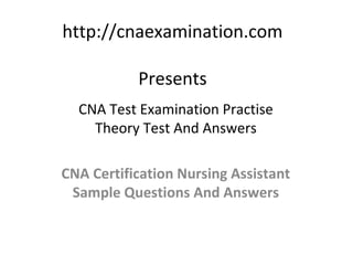 http://cnaexamination.com

           Presents
  CNA Test Examination Practise
    Theory Test And Answers

CNA Certification Nursing Assistant
 Sample Questions And Answers
 