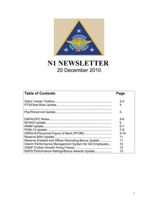 N1 NEWSLETTER
                                      20 December 2010



Table of Contents:                                                                                       Page

Sailor Career Toolbox..................................................................                   2-4
PTS/Fleet Ride Update................................................................                     4
......................................................................................................
Pay/Personnel Update.................................................................                     5

DAPA/UPC Notes.........................................................................                   5-6
NFAAS Update.............................................................................                 6
IAMM Update................................................................................               6-7
POM-13 Update............................................................................                 7-9
DRRS-N Personnel Figure of Merit (PFOM)................................                                   9-10
Reserve BAH Update...................................................................                     11
Reserve Enlisted and Officer Recruiting Bonus Update..............                                        11
Interim Performance Management System for GS Employees...                                                 12
CNAP Civilian Growth Hiring Freeze...........................................                             12
NSPS Performance Ratings/Bonus Awards Update....................                                          12




                                                                                                                 1
 