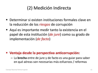 (2) Medición Indirecta
 Determinar si existen instituciones formales clave en
la reducción de los riesgos de corrupción
 Aquí es importante medir tanto la existencia en el
papel de esta institución (de jure) como su grado de
implementación (de facto)
 Ventaja desde la perspectiva anticorrupción:
– La brecha entre de jure y de facto es una guiar para saber
en qué aéreas son necesarias más esfuerzos / reformas
Consejo Nacional Anticorrupción 12
 