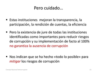 Pero cuidado…
 Estas instituciones mejoran la transparencia, la
participación, la rendición de cuentas, la eficiencia
 Pero la existencia de jure de todas las instituciones
identificadas como importantes para reducir riesgos
de corrupción y su implementación de facto al 100%
no garantiza la ausencia de corrupción
 Nos indican que se ha hecho «todo lo posible» para
mitigar los riesgos de corrupción
Consejo Nacional Anticorrupción 13
 