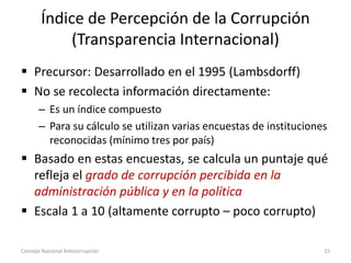 Índice de Percepción de la Corrupción
(Transparencia Internacional)
 Precursor: Desarrollado en el 1995 (Lambsdorff)
 No se recolecta información directamente:
– Es un índice compuesto
– Para su cálculo se utilizan varias encuestas de instituciones
reconocidas (mínimo tres por país)
 Basado en estas encuestas, se calcula un puntaje qué
refleja el grado de corrupción percibida en la
administración pública y en la política
 Escala 1 a 10 (altamente corrupto – poco corrupto)
Consejo Nacional Anticorrupción 15
 