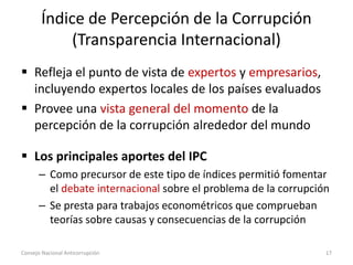 Índice de Percepción de la Corrupción
(Transparencia Internacional)
 Refleja el punto de vista de expertos y empresarios,
incluyendo expertos locales de los países evaluados
 Provee una vista general del momento de la
percepción de la corrupción alrededor del mundo
 Los principales aportes del IPC
– Como precursor de este tipo de índices permitió fomentar
el debate internacional sobre el problema de la corrupción
– Se presta para trabajos econométricos que comprueban
teorías sobre causas y consecuencias de la corrupción
Consejo Nacional Anticorrupción 17
 