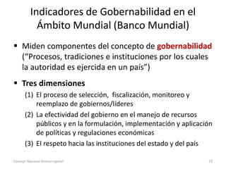 Indicadores de Gobernabilidad en el
Ámbito Mundial (Banco Mundial)
 Miden componentes del concepto de gobernabilidad
(“Procesos, tradiciones e instituciones por los cuales
la autoridad es ejercida en un país”)
 Tres dimensiones
(1) El proceso de selección, fiscalización, monitoreo y
reemplazo de gobiernos/líderes
(2) La efectividad del gobierno en el manejo de recursos
públicos y en la formulación, implementación y aplicación
de políticas y regulaciones económicas
(3) El respeto hacia las instituciones del estado y del país
Consejo Nacional Anticorrupción 23
 