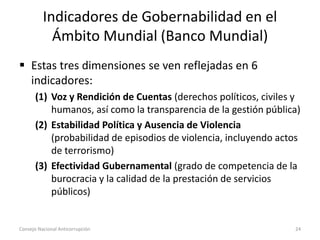 Indicadores de Gobernabilidad en el
Ámbito Mundial (Banco Mundial)
 Estas tres dimensiones se ven reflejadas en 6
indicadores:
(1) Voz y Rendición de Cuentas (derechos políticos, civiles y
humanos, así como la transparencia de la gestión pública)
(2) Estabilidad Política y Ausencia de Violencia
(probabilidad de episodios de violencia, incluyendo actos
de terrorismo)
(3) Efectividad Gubernamental (grado de competencia de la
burocracia y la calidad de la prestación de servicios
públicos)
Consejo Nacional Anticorrupción 24
 