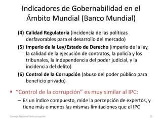 Indicadores de Gobernabilidad en el
Ámbito Mundial (Banco Mundial)
(4) Calidad Regulatoria (incidencia de las políticas
desfavorables para el desarrollo del mercado)
(5) Imperio de la Ley/Estado de Derecho (imperio de la ley,
la calidad de la ejecución de contratos, la policía y los
tribunales, la independencia del poder judicial, y la
incidencia del delito)
(6) Control de la Corrupción (abuso del poder público para
beneficio privado)
 “Control de la corrupción” es muy similar al IPC:
– Es un índice compuesto, mide la percepción de expertos, y
tiene más o menos las mismas limitaciones que el IPC
Consejo Nacional Anticorrupción 25
 