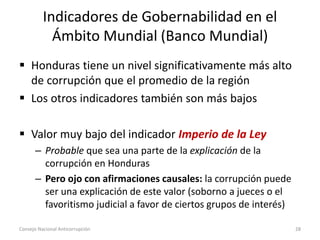 Indicadores de Gobernabilidad en el
Ámbito Mundial (Banco Mundial)
 Honduras tiene un nivel significativamente más alto
de corrupción que el promedio de la región
 Los otros indicadores también son más bajos
 Valor muy bajo del indicador Imperio de la Ley
– Probable que sea una parte de la explicación de la
corrupción en Honduras
– Pero ojo con afirmaciones causales: la corrupción puede
ser una explicación de este valor (soborno a jueces o el
favoritismo judicial a favor de ciertos grupos de interés)
Consejo Nacional Anticorrupción 28
 