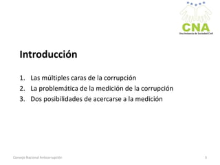 Introducción
1. Las múltiples caras de la corrupción
2. La problemática de la medición de la corrupción
3. Dos posibilidades de acercarse a la medición
Consejo Nacional Anticorrupción 3
 