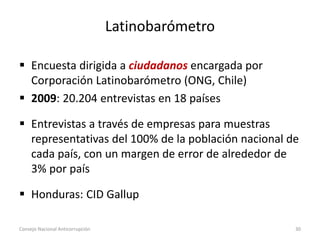 Latinobarómetro
 Encuesta dirigida a ciudadanos encargada por
Corporación Latinobarómetro (ONG, Chile)
 2009: 20.204 entrevistas en 18 países
 Entrevistas a través de empresas para muestras
representativas del 100% de la población nacional de
cada país, con un margen de error de alrededor de
3% por país
 Honduras: CID Gallup
Consejo Nacional Anticorrupción 30
 