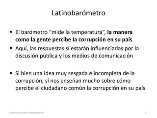 Latinobarómetro
 El barómetro “mide la temperatura”, la manera
como la gente percibe la corrupción en su país
 Aquí, las respuestas sí estarán influenciadas por la
discusión pública y los medios de comunicación
 Si bien una idea muy sesgada e incompleta de la
corrupción, sí nos enseñan mucho sobre cómo
percibe el ciudadano común la corrupción en su país
Consejo Nacional Anticorrupción 31
 