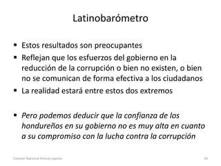 Latinobarómetro
 Estos resultados son preocupantes
 Reflejan que los esfuerzos del gobierno en la
reducción de la corrupción o bien no existen, o bien
no se comunican de forma efectiva a los ciudadanos
 La realidad estará entre estos dos extremos
 Pero podemos deducir que la confianza de los
hondureños en su gobierno no es muy alta en cuanto
a su compromiso con la lucha contra la corrupción
Consejo Nacional Anticorrupción 34
 