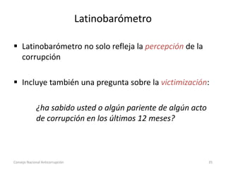 Latinobarómetro
 Latinobarómetro no solo refleja la percepción de la
corrupción
 Incluye también una pregunta sobre la victimización:
¿ha sabido usted o algún pariente de algún acto
de corrupción en los últimos 12 meses?
Consejo Nacional Anticorrupción 35
 