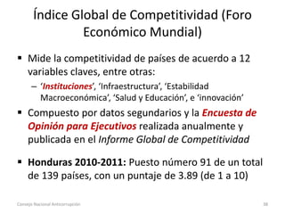Índice Global de Competitividad (Foro
Económico Mundial)
 Mide la competitividad de países de acuerdo a 12
variables claves, entre otras:
– ‘Instituciones’, ‘Infraestructura’, ‘Estabilidad
Macroeconómica’, ‘Salud y Educación’, e ‘innovación’
 Compuesto por datos segundarios y la Encuesta de
Opinión para Ejecutivos realizada anualmente y
publicada en el Informe Global de Competitividad
 Honduras 2010-2011: Puesto número 91 de un total
de 139 países, con un puntaje de 3.89 (de 1 a 10)
Consejo Nacional Anticorrupción 38
 