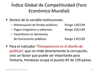 Índice Global de Competitividad (Foro
Económico Mundial)
 Dentro de la variable Instituciones:
– Malversación de fondos públicos: Rango 110/139
– Pagos irregulares y sobornos: Rango 105/139
– Favoritismo en decisiones
de funcionarios públicos: Rango 119/139
 Para el indicador ‘Transparencia en el diseño de
políticas’, que no mide directamente la corrupción,
sino un factor que puede ser importante para
limitarla, Honduras ocupa el puesto 83 de 139 países
Consejo Nacional Anticorrupción 39
 