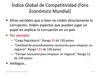 Índice Global de Competitividad (Foro
Económico Mundial)
 Otras variables que si bien no miden directamente la
corrupción, miden aspectos que pueden jugar un
papel en explicar la corrupción en un país
 Por ejemplo:
– “Carga Regulatoria”: Rango 35 de 139 países
– “Cantidad de procedimientos necesarios para empezar un
negocio”: Rango 121 de 139 países
– “Tiempo necesario para empezar un negocio”: Rango 52
de 139 países
 Ambiguo…
Consejo Nacional Anticorrupción 40
 