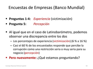 Encuestas de Empresas (Banco Mundial)
 Preguntas 1-4: Experiencia (victimización)
 Pregunta 5: Percepción
 Al igual que en el caso de Latinobarómetro, podemos
observar una discrepancia entre los dos
– Los porcentajes de experiencia (victimización) (6 % a 16 %)
– Casi el 60 % de los encuestados responde que percibe la
corrupción como una restricción seria o muy seria para su
negocio (percepción)
 Pero nuevamente: ¿Qué estamos preguntando?
Consejo Nacional Anticorrupción 43
 