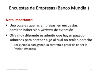 Encuestas de Empresas (Banco Mundial)
Nota importante:
 Una cosa es que las empresas, en encuestas,
admiten haber sido víctimas de extorsión
 Otra muy diferente es admitir que hayan pagado
sobornos para obtener algo al cual no tenían derecho
– Por ejemplo para ganar un contrato a pesar de no ser la
‘mejor’ empresa
Consejo Nacional Anticorrupción 44
 